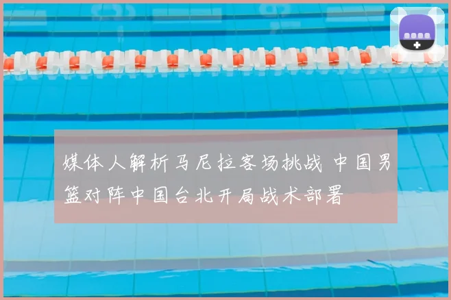 媒体人解析马尼拉客场挑战 中国男篮对阵中国台北开局战术部署