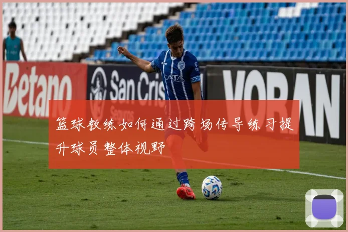 篮球教练如何通过跨场传导练习提升球员整体视野