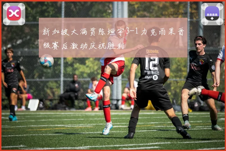 新加坡大满贯陈垣宇3-1力克雨果晋级赛后激动庆祝胜利