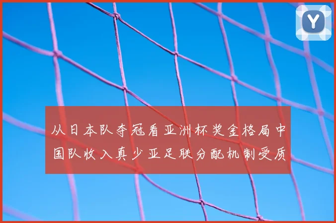 从日本队夺冠看亚洲杯奖金格局中国队收入真少亚足联分配机制受质疑