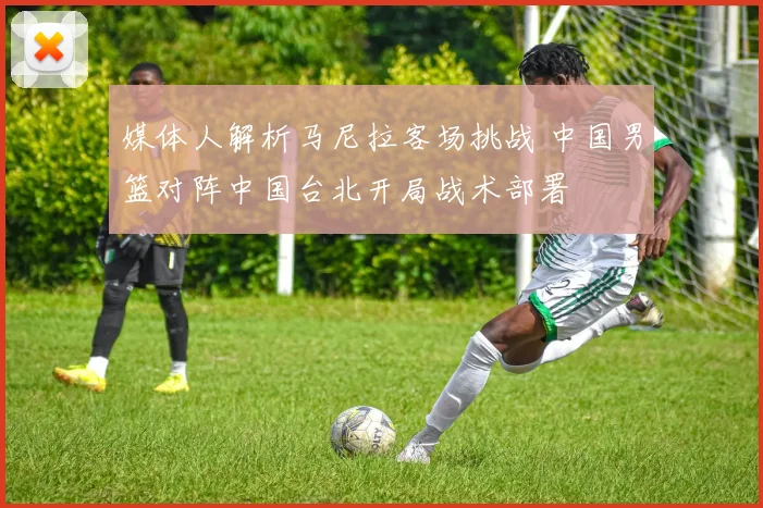 媒体人解析马尼拉客场挑战 中国男篮对阵中国台北开局战术部署
