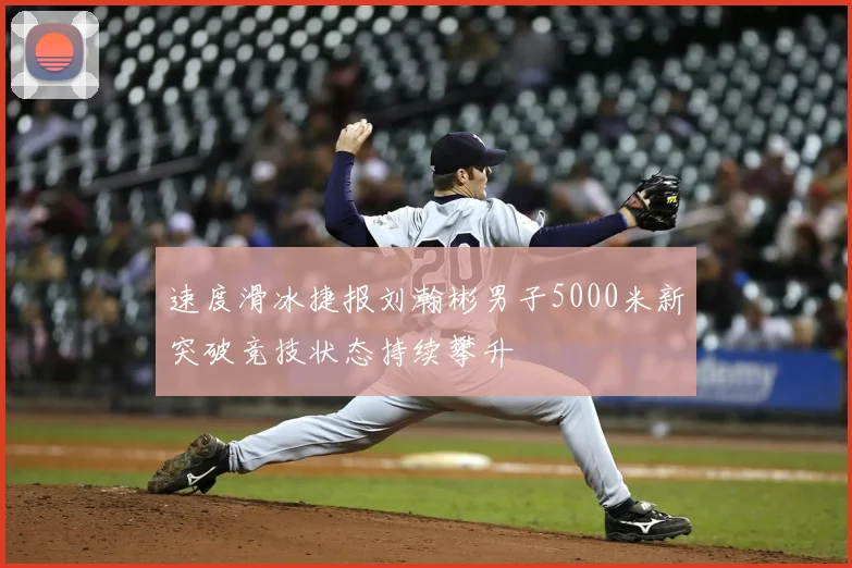 速度滑冰捷报刘瀚彬男子5000米新突破竞技状态持续攀升