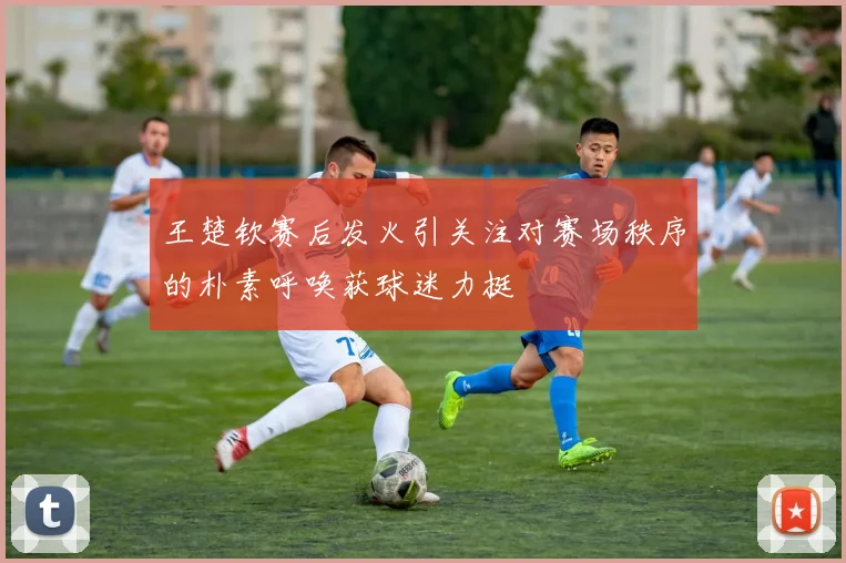 王楚钦赛后发火引关注对赛场秩序的朴素呼唤获球迷力挺
