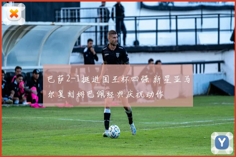 巴萨2-1挺进国王杯四强 新星亚马尔复刻姆巴佩经典庆祝动作