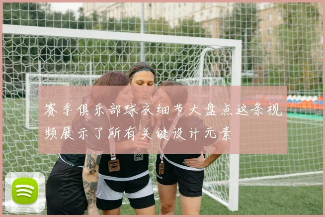 赛季俱乐部球衣细节大盘点这条视频展示了所有关键设计元素