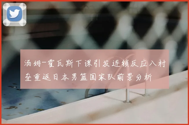 汤姆-霍瓦斯下课引发连锁反应八村垒重返日本男篮国家队前景分析