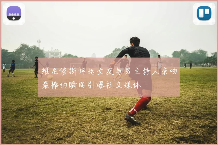 维尼修斯评论女友与男主持人亲吻最棒的瞬间引爆社交媒体