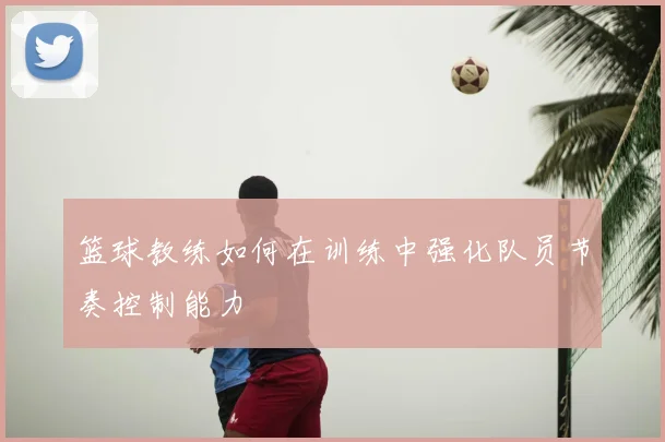 篮球教练如何在训练中强化队员节奏控制能力