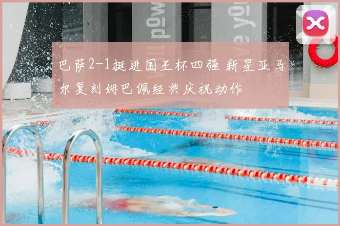 巴萨2-1挺进国王杯四强 新星亚马尔复刻姆巴佩经典庆祝动作