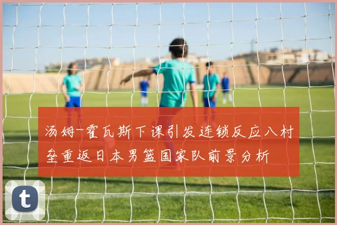 汤姆-霍瓦斯下课引发连锁反应八村垒重返日本男篮国家队前景分析