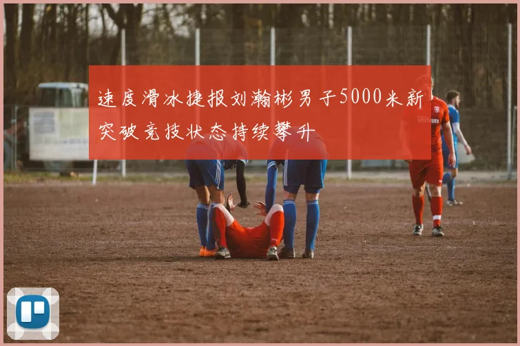 速度滑冰捷报刘瀚彬男子5000米新突破竞技状态持续攀升