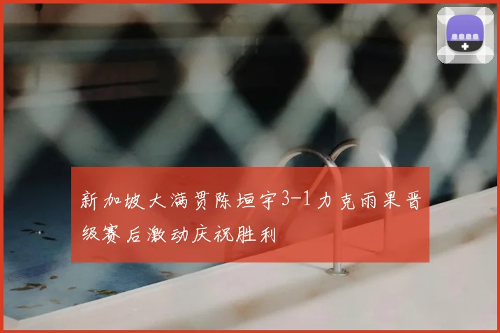 新加坡大满贯陈垣宇3-1力克雨果晋级赛后激动庆祝胜利