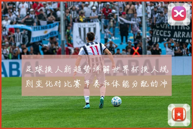 足球换人新趋势详解世界杯换人规则变化对比赛节奏和体能分配的冲击