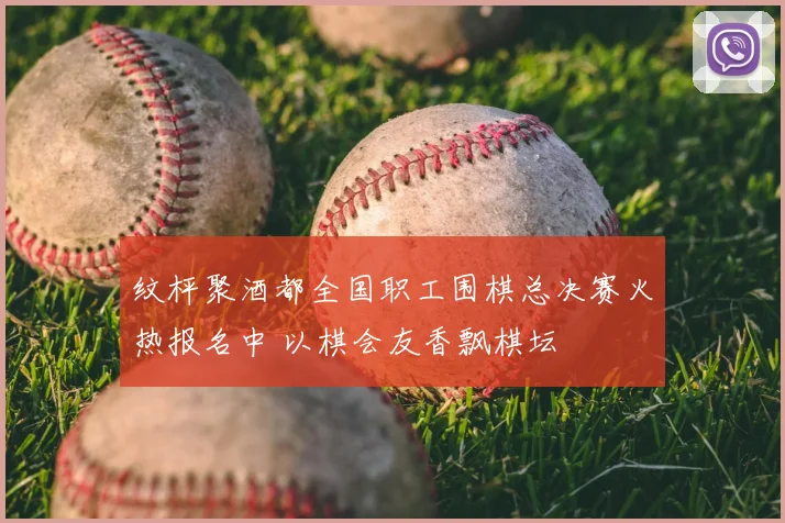 纹枰聚酒都全国职工围棋总决赛火热报名中 以棋会友香飘棋坛